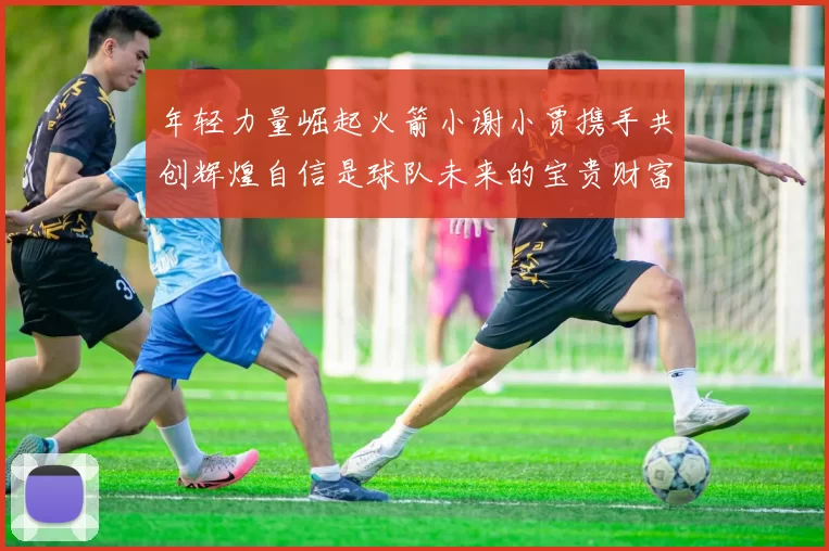 年轻力量崛起火箭小谢小贾携手共创辉煌自信是球队未来的宝贵财富