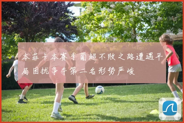 本菲卡本赛季葡超不败之路遭遇平局困扰争夺第二名形势严峻