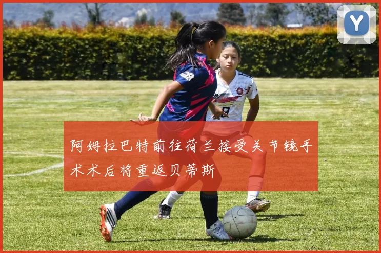 阿姆拉巴特前往荷兰接受关节镜手术术后将重返贝蒂斯