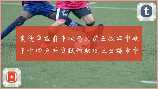 爱德华兹首节状态火热五投四中砍下十四分并贡献两助攻三分球命中率高达六成
