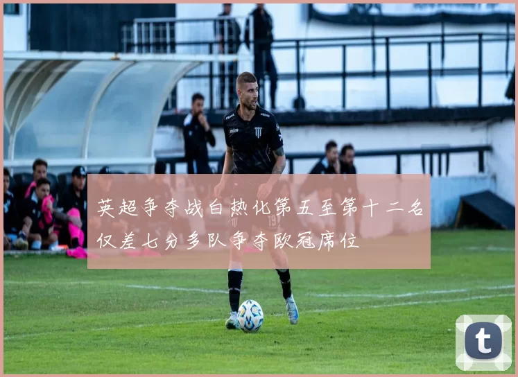 英超争夺战白热化第五至第十二名仅差七分多队争夺欧冠席位