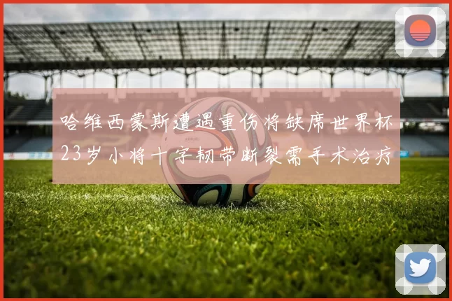 哈维西蒙斯遭遇重伤将缺席世界杯23岁小将十字韧带断裂需手术治疗