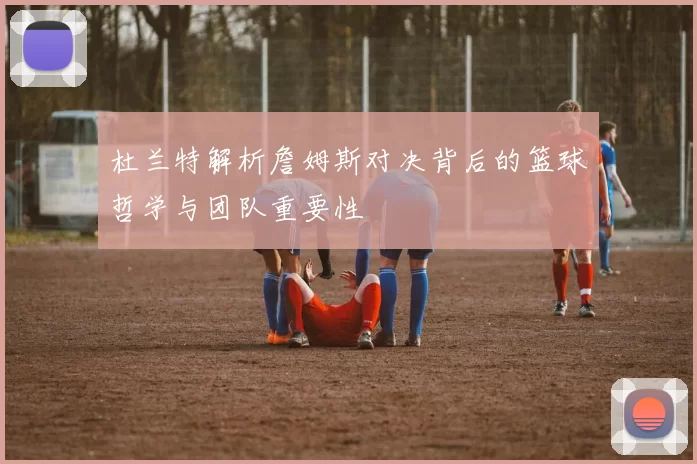 杜兰特解析詹姆斯对决背后的篮球哲学与团队重要性