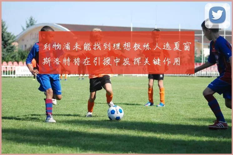 利物浦未能找到理想教练人选夏窗斯洛特将在引援中发挥关键作用