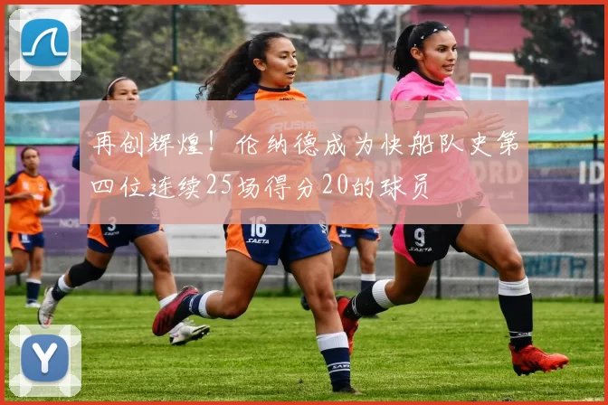 再创辉煌！伦纳德成为快船队史第四位连续25场得分20的球员