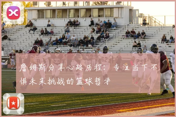 詹姆斯分享心路历程：专注当下不惧未来挑战的篮球哲学