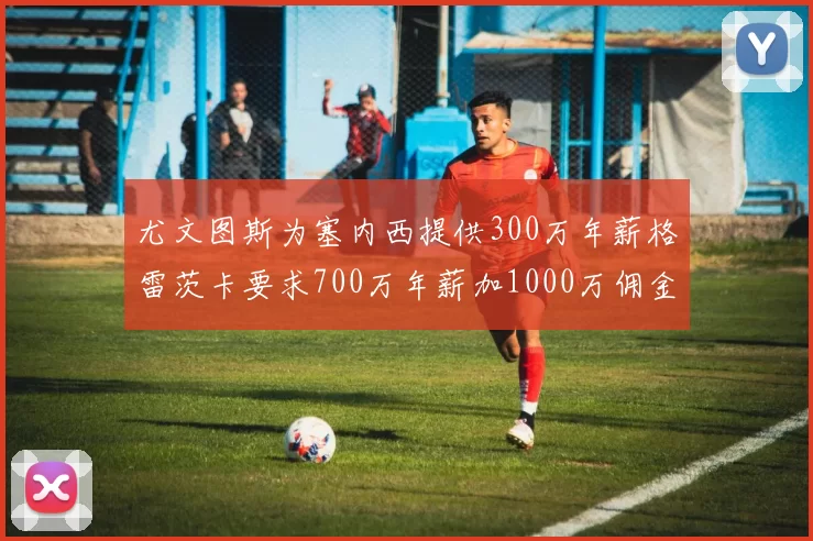 尤文图斯为塞内西提供300万年薪格雷茨卡要求700万年薪加1000万佣金